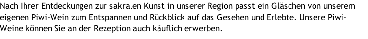 Nach Ihrer Entdeckungen zur sakralen Kunst in unserer Region passt ein Gläschen von unserem eigenen Piwi-Wein zum Entspannen und Rückblick auf das Gesehen und Erlebte. Unsere Piwi-Weine können Sie an der Rezeption auch käuflich erwerben.