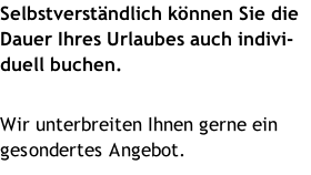 Selbstverständlich können Sie die Dauer Ihres Urlaubes auch indivi-duell buchen.  Wir unterbreiten Ihnen gerne ein gesondertes Angebot.