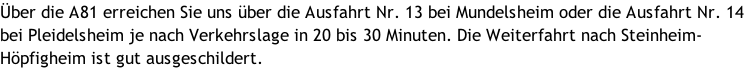Über die A81 erreichen Sie uns über die Ausfahrt Nr. 13 bei Mundelsheim oder die Ausfahrt Nr. 14 bei Pleidelsheim je nach Verkehrslage in 20 bis 30 Minuten. Die Weiterfahrt nach Steinheim-Höpfigheim ist gut ausgeschildert.