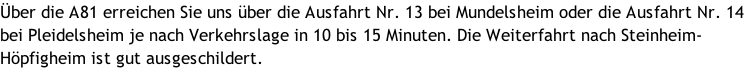 Über die A81 erreichen Sie uns über die Ausfahrt Nr. 13 bei Mundelsheim oder die Ausfahrt Nr. 14 bei Pleidelsheim je nach Verkehrslage in 10 bis 15 Minuten. Die Weiterfahrt nach Steinheim-Höpfigheim ist gut ausgeschildert.