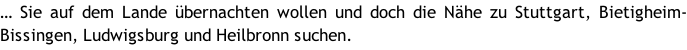 … Sie auf dem Lande übernachten wollen und doch die Nähe zu Stuttgart, Bietigheim-Bissingen, Ludwigsburg und Heilbronn suchen.