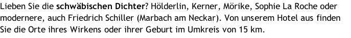 Lieben Sie die schwäbischen Dichter? Hölderlin, Kerner, Mörike, Sophie La Roche oder modernere, auch Friedrich Schiller (Marbach am Neckar). Von unserem Hotel aus finden Sie die Orte ihres Wirkens oder ihrer Geburt im Umkreis von 15 km.