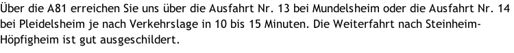 Über die A81 erreichen Sie uns über die Ausfahrt Nr. 13 bei Mundelsheim oder die Ausfahrt Nr. 14 bei Pleidelsheim je nach Verkehrslage in 10 bis 15 Minuten. Die Weiterfahrt nach Steinheim-Höpfigheim ist gut ausgeschildert.